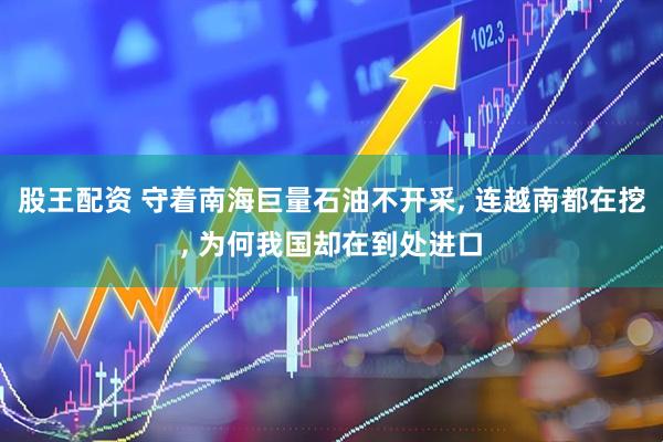 股王配资 守着南海巨量石油不开采, 连越南都在挖, 为何我国却在到处进口