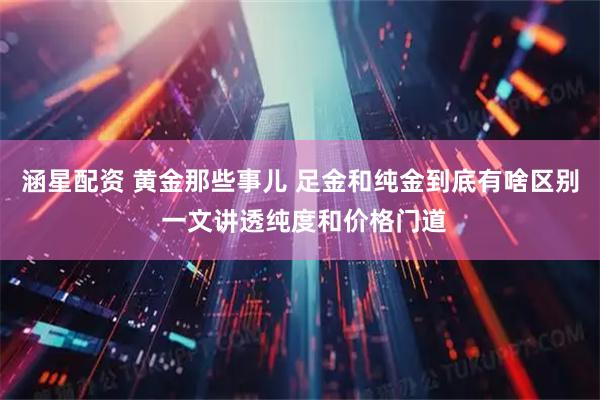 涵星配资 黄金那些事儿 足金和纯金到底有啥区别 一文讲透纯度和价格门道