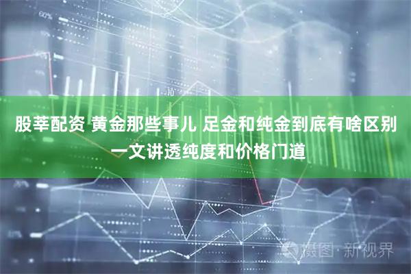 股莘配资 黄金那些事儿 足金和纯金到底有啥区别 一文讲透纯度和价格门道