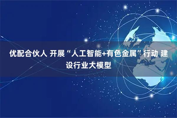 优配合伙人 开展“人工智能+有色金属”行动 建设行业大模型