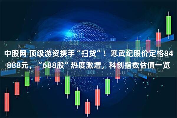 中股网 顶级游资携手“扫货”！寒武纪股价定格84888元，“688股”热度激增，科创指数估值一览