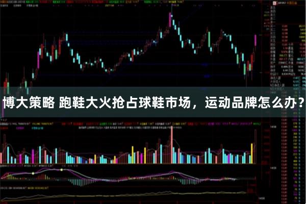 博大策略 跑鞋大火抢占球鞋市场，运动品牌怎么办？