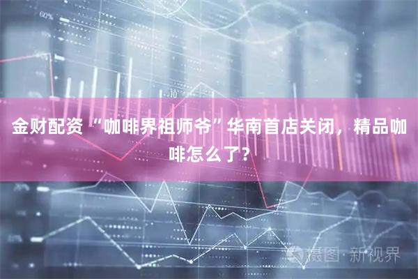 金财配资 “咖啡界祖师爷”华南首店关闭，精品咖啡怎么了？