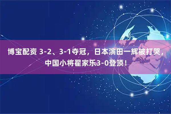 博宝配资 3-2、3-1夺冠，日本滨田一辉被打哭，中国小将翟家乐3-0登顶！