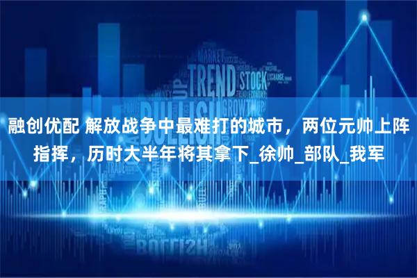 融创优配 解放战争中最难打的城市，两位元帅上阵指挥，历时大半年将其拿下_徐帅_部队_我军