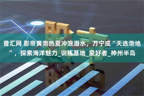 普汇网 影帝黄渤热爱冲浪潜水，万宁成“天选渤地”，探索海洋魅力_训练基地_爱好者_神州半岛