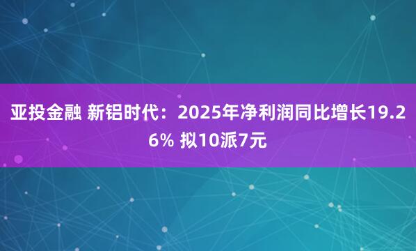 亚投金融 新铝时代：2025年净利润同比增长19.26% 拟10派7元