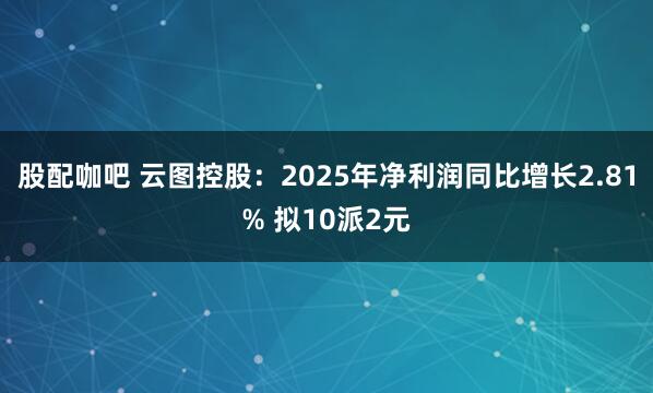 股配咖吧 云图控股：2025年净利润同比增长2.81% 拟10派2元