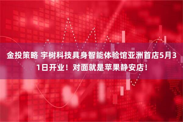 金投策略 宇树科技具身智能体验馆亚洲首店5月31日开业！对面就是苹果静安店！