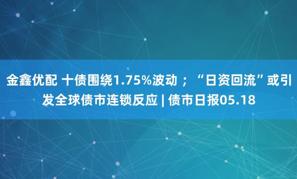 金鑫优配 十债围绕1.75%波动 ；“日资回流”或引发全球债市连锁反应 | 债市日报05.18