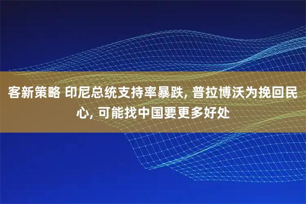 客新策略 印尼总统支持率暴跌, 普拉博沃为挽回民心, 可能找中国要更多好处