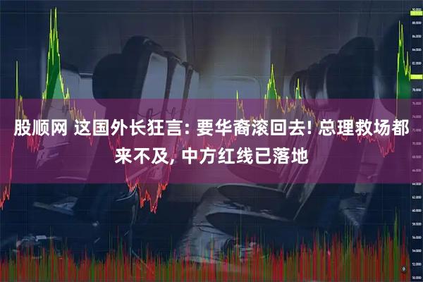 股顺网 这国外长狂言: 要华裔滚回去! 总理救场都来不及, 中方红线已落地