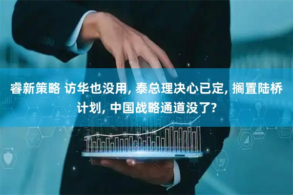 睿新策略 访华也没用, 泰总理决心已定, 搁置陆桥计划, 中国战略通道没了?