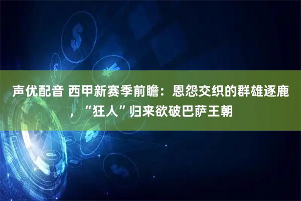 声优配音 西甲新赛季前瞻：恩怨交织的群雄逐鹿，“狂人”归来欲破巴萨王朝