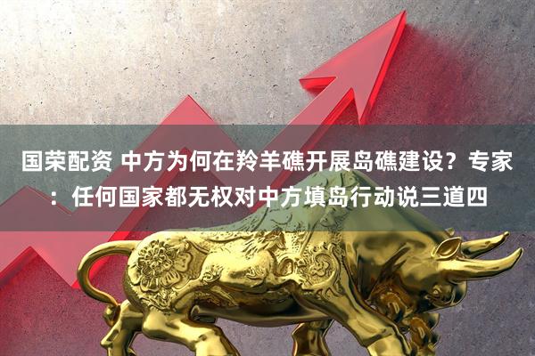 国荣配资 中方为何在羚羊礁开展岛礁建设？专家：任何国家都无权对中方填岛行动说三道四